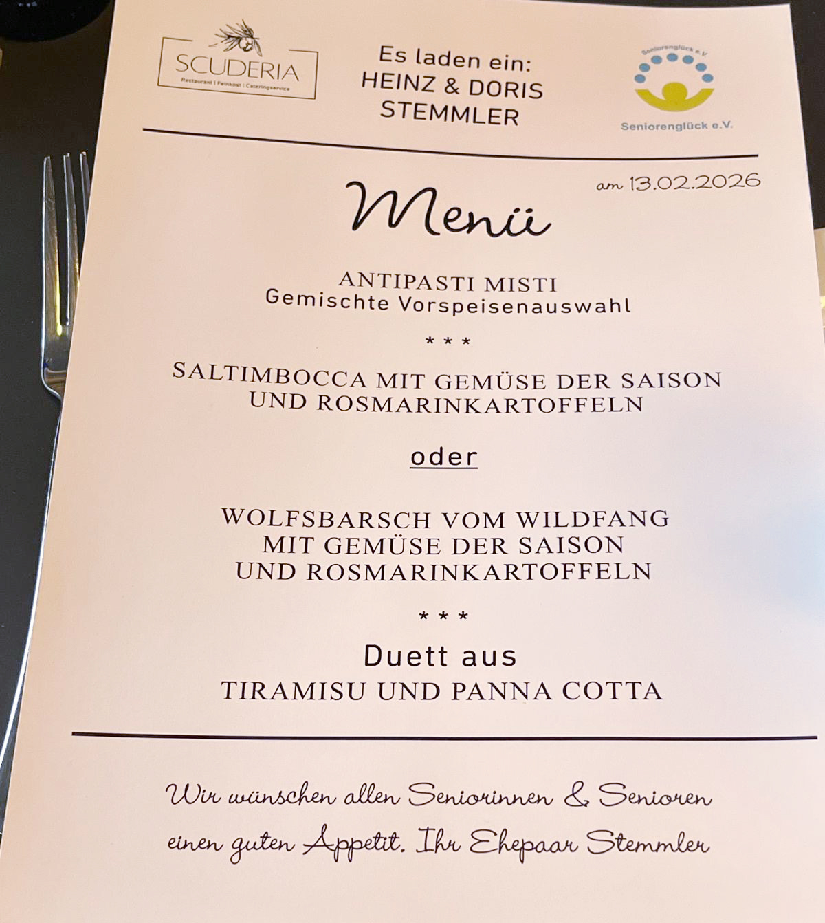 Es laden ein: Heinz und Doris Stemmler Menü ANTIPASTI MISTI Gemischte Vorspeisenauswahl SALTIMBOCCA MIT GEMÜSE DER SAISON UND ROSMARINKARTOFFELN oder WOLFSBARSCH VOM WILDFANG MIT GEMÜSE DER SAISON UND ROSMARINKARTOFFELN *** Duett aus TIRAMISU UND PANNA COTTA Wir wünschen allen Seniorinnen und Senioren einen guten Appetit. Ihr Ehepaar Stemmler